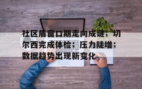 PG电子-社区盾窗口期走向成谜；切尔西完成体检；压力陡增；数据趋势出现新变化(社银一体化助力打造城市社区15分钟生活圈)